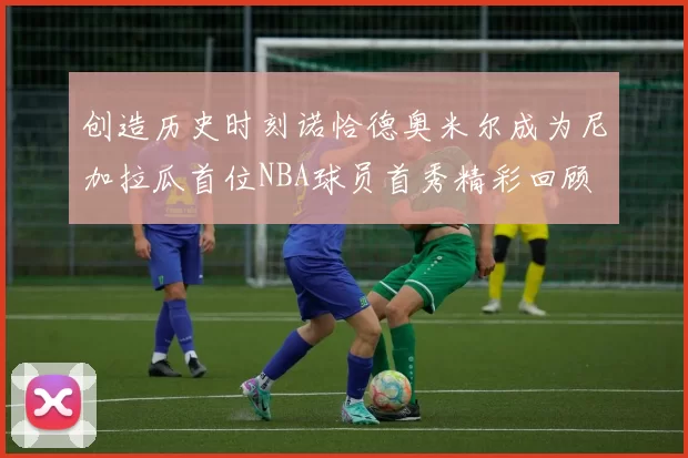 创造历史时刻诺恰德奥米尔成为尼加拉瓜首位NBA球员首秀精彩回顾