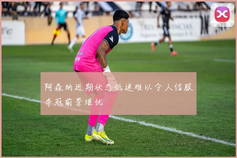 阿森纳近期状态低迷难以令人信服夺冠前景堪忧