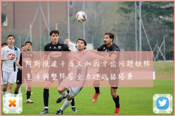 阿斯报道卡马文加因牙齿问题缺阵皇马调整阵容全力迎战赫塔费