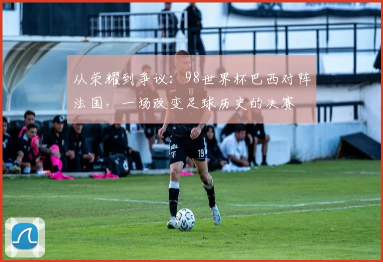 从荣耀到争议：98世界杯巴西对阵法国，一场改变足球历史的决赛
