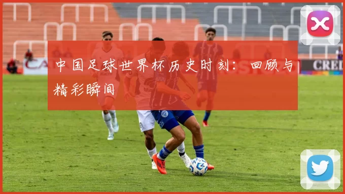 中国足球世界杯历史时刻:回顾与精彩瞬间