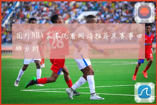 国外NBA录像观看网站推荐及赛事回顾分析
