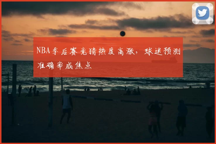 NBA季后赛竞猜热度高涨，球迷预测准确率成焦点