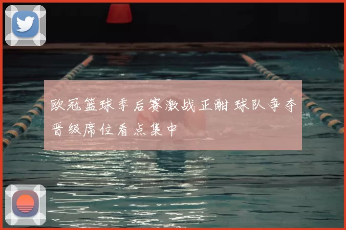 欧冠篮球季后赛激战正酣 球队争夺晋级席位看点集中