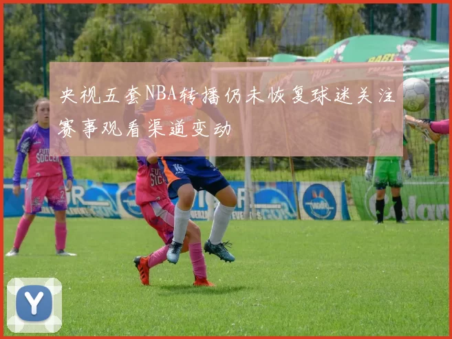 央视五套NBA转播仍未恢复球迷关注赛事观看渠道变动