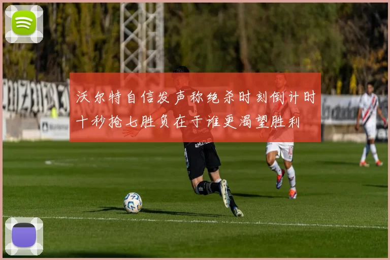 沃尔特自信发声称绝杀时刻倒计时十秒抢七胜负在于谁更渴望胜利
