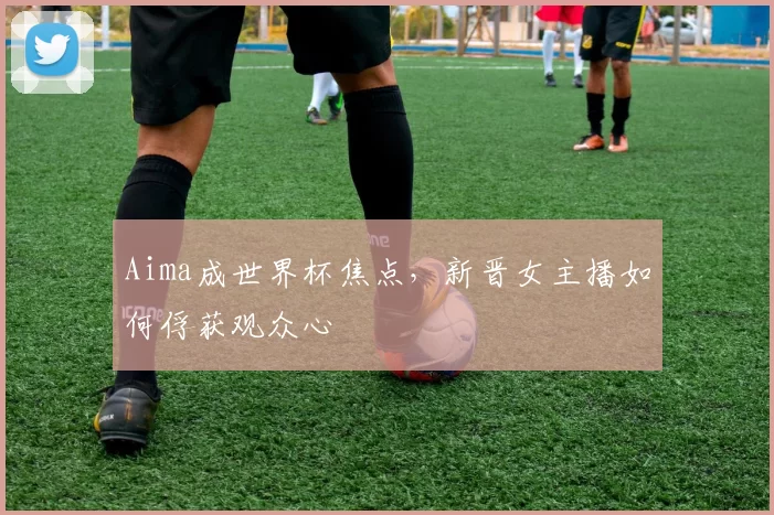 Aima成世界杯焦点，新晋女主播如何俘获观众心