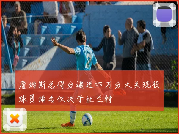 詹姆斯总得分逼近四万分大关现役球员排名仅次于杜兰特