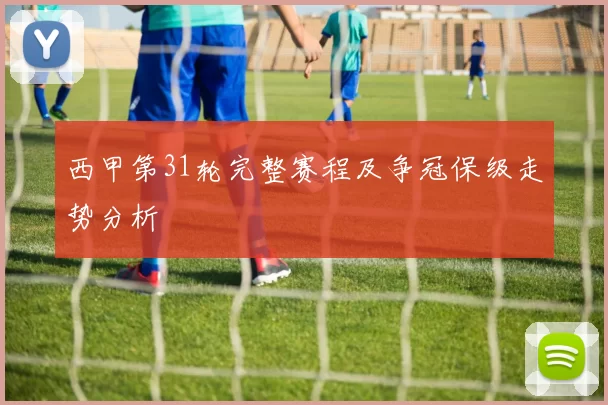 西甲第31轮完整赛程及争冠保级走势分析