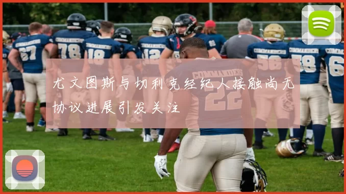 尤文图斯与切利克经纪人接触尚无协议进展引发关注