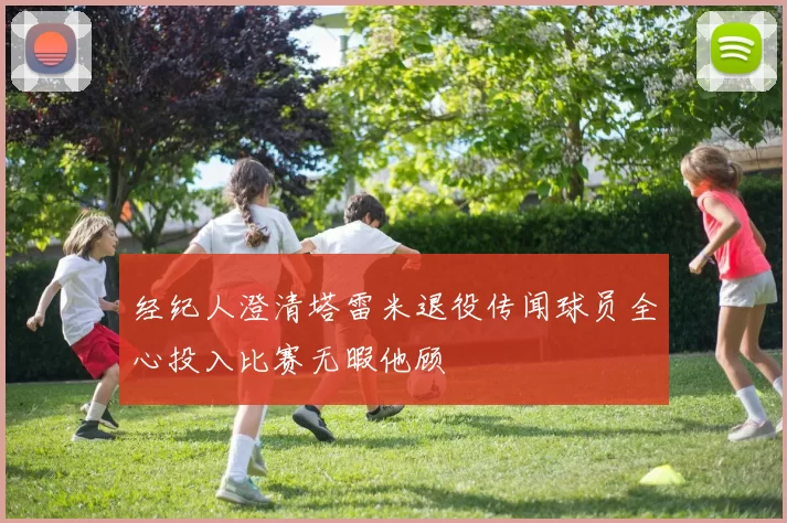 经纪人澄清塔雷米退役传闻球员全心投入比赛无暇他顾