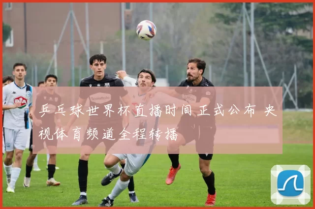 乒乓球世界杯直播时间正式公布 央视体育频道全程转播