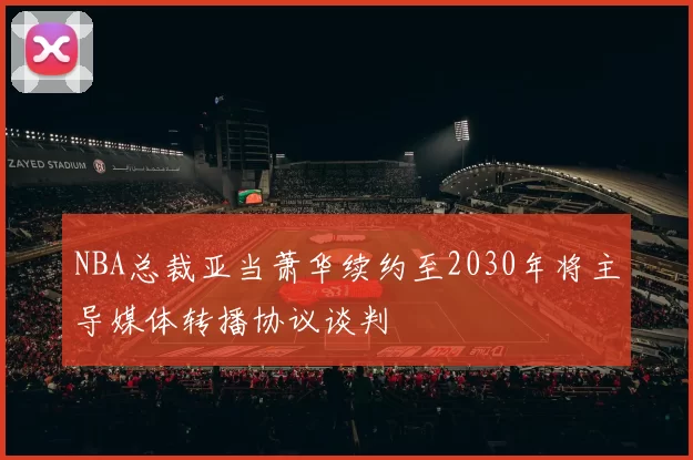 NBA总裁亚当萧华续约至2030年将主导媒体转播协议谈判