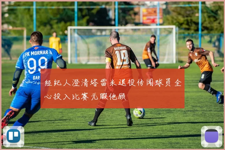 经纪人澄清塔雷米退役传闻球员全心投入比赛无暇他顾