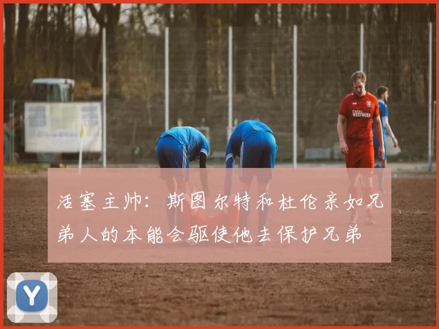 活塞主帅：斯图尔特和杜伦亲如兄弟人的本能会驱使他去保护兄弟