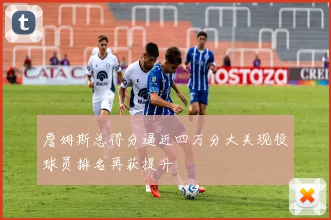 詹姆斯总得分逼近四万分大关现役球员排名再获提升