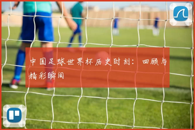 中国足球世界杯历史时刻：回顾与精彩瞬间
