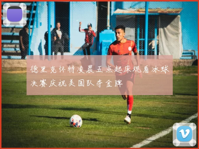 德里克怀特凌晨五点起床观看冰球决赛庆祝美国队夺金牌