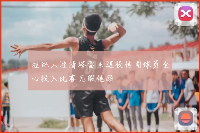 经纪人澄清塔雷米退役传闻球员全心投入比赛无暇他顾