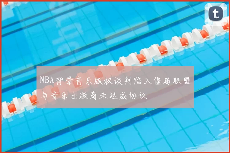 NBA背景音乐版权谈判陷入僵局联盟与音乐出版商未达成协议