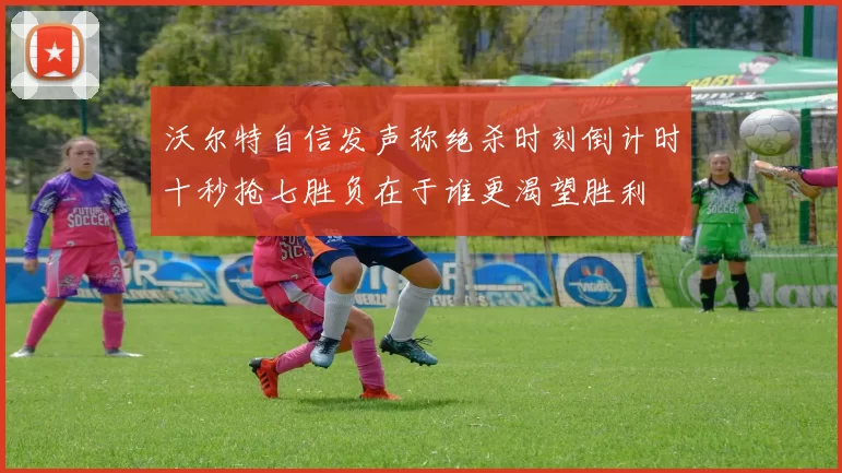 沃尔特自信发声称绝杀时刻倒计时十秒抢七胜负在于谁更渴望胜利