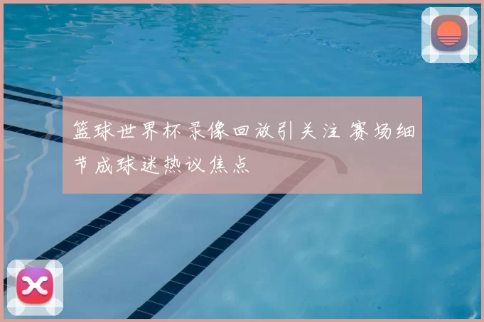 篮球世界杯录像回放引关注 赛场细节成球迷热议焦点