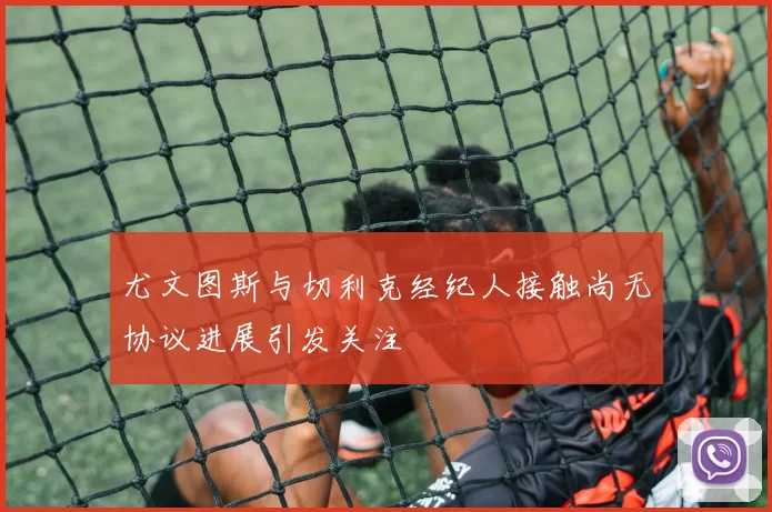 尤文图斯与切利克经纪人接触尚无协议进展引发关注