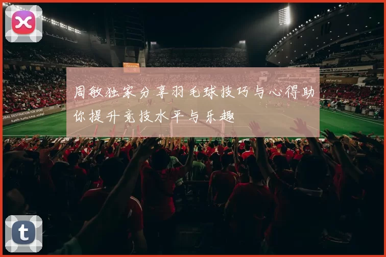 周敏独家分享羽毛球技巧与心得助你提升竞技水平与乐趣