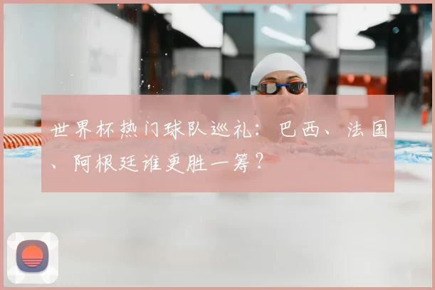 世界杯热门球队巡礼：巴西、法国、阿根廷谁更胜一筹？