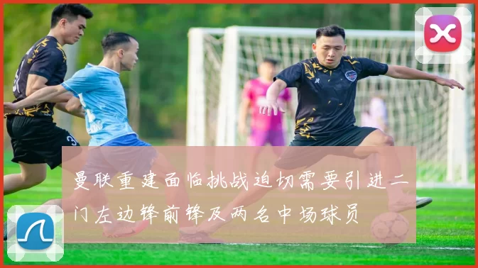 曼联重建面临挑战迫切需要引进二门左边锋前锋及两名中场球员