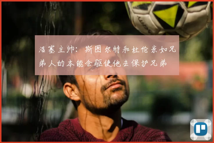 活塞主帅:斯图尔特和杜伦亲如兄弟人的本能会驱使他去保护兄弟