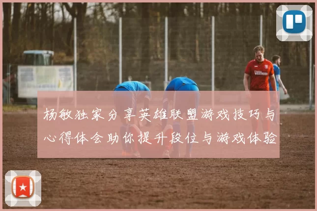 杨敏独家分享英雄联盟游戏技巧与心得体会助你提升段位与游戏体验