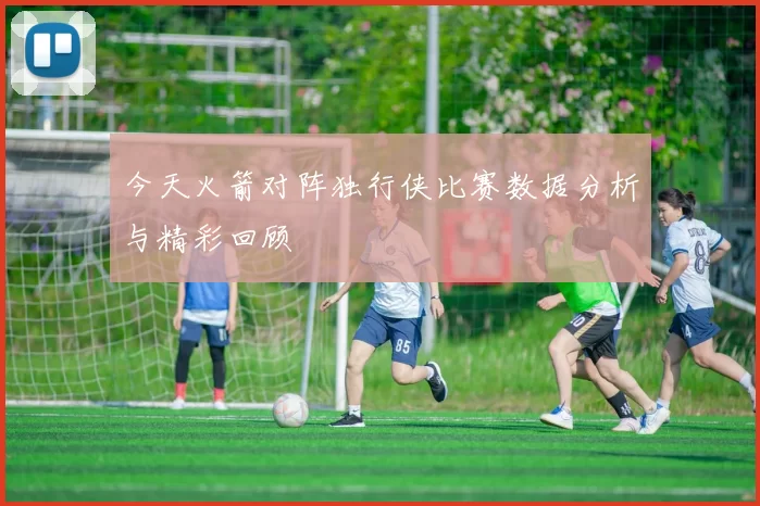 今天火箭对阵独行侠比赛数据分析与精彩回顾