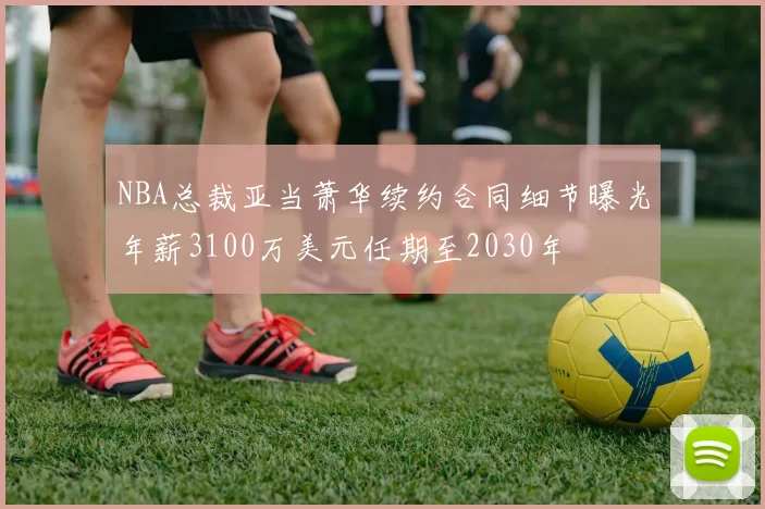NBA总裁亚当萧华续约合同细节曝光年薪3100万美元任期至2030年