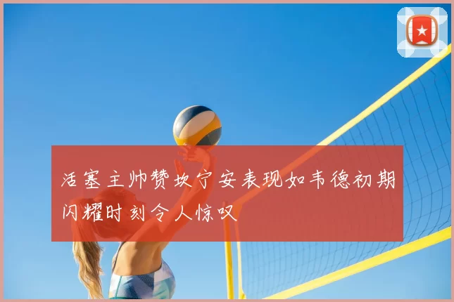 活塞主帅赞坎宁安表现如韦德初期闪耀时刻令人惊叹