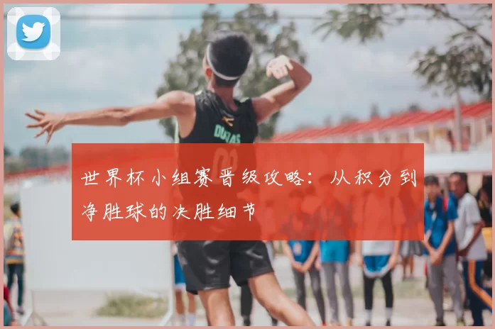 世界杯小组赛晋级攻略：从积分到净胜球的决胜细节