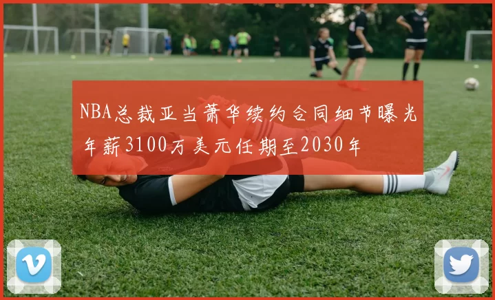 NBA总裁亚当萧华续约合同细节曝光年薪3100万美元任期至2030年