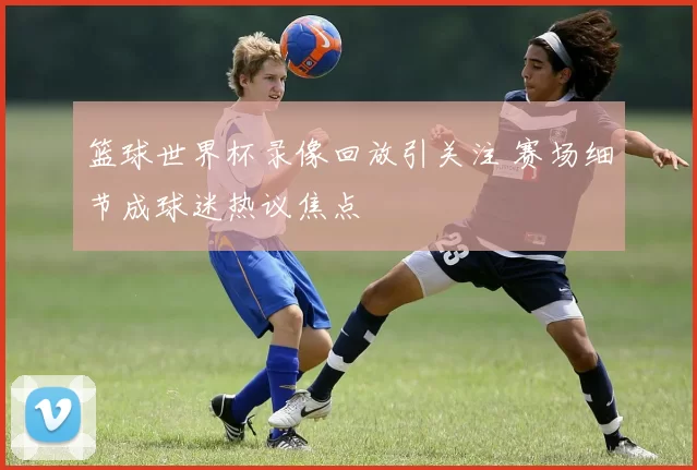 篮球世界杯录像回放引关注 赛场细节成球迷热议焦点