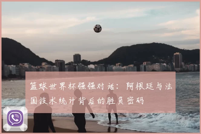 篮球世界杯强强对话：阿根廷与法国技术统计背后的胜负密码