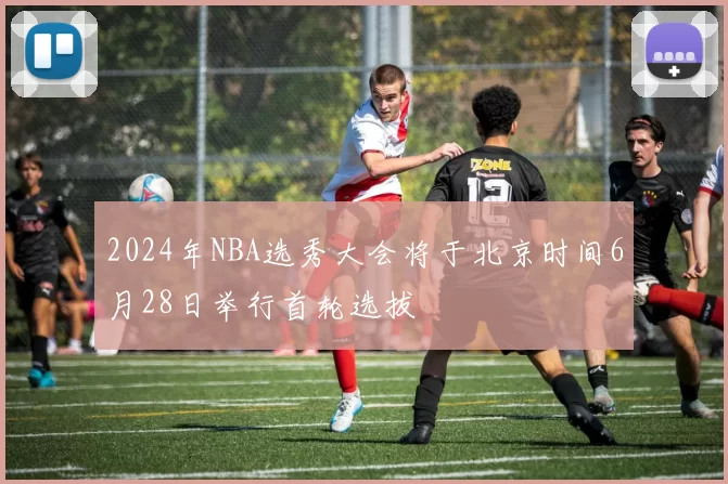2024年NBA选秀大会将于北京时间6月28日举行首轮选拔