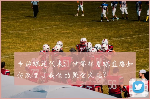 专访球迷代表：世界杯看球直播如何改变了我们的聚会文化？