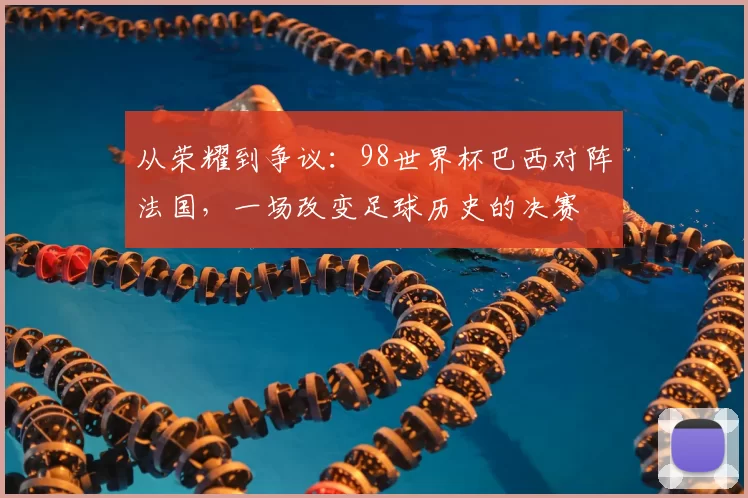 从荣耀到争议：98世界杯巴西对阵法国，一场改变足球历史的决赛