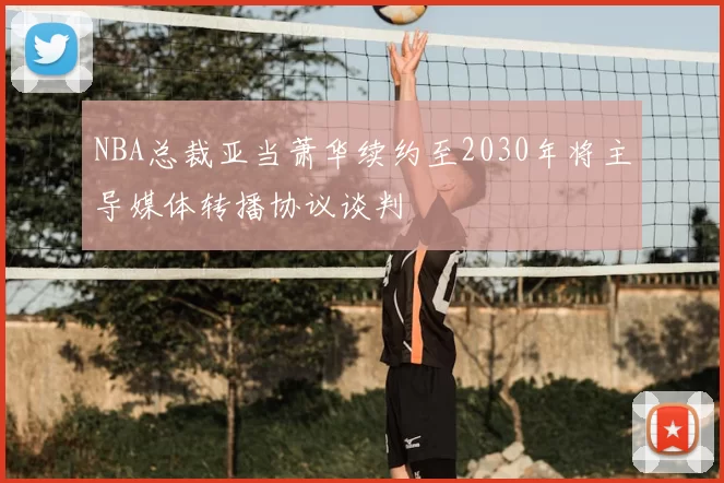 NBA总裁亚当萧华续约至2030年将主导媒体转播协议谈判