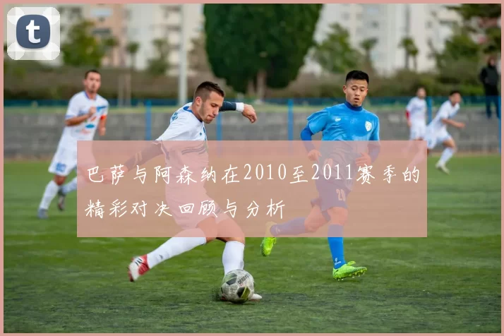 巴萨与阿森纳在2010至2011赛季的精彩对决回顾与分析