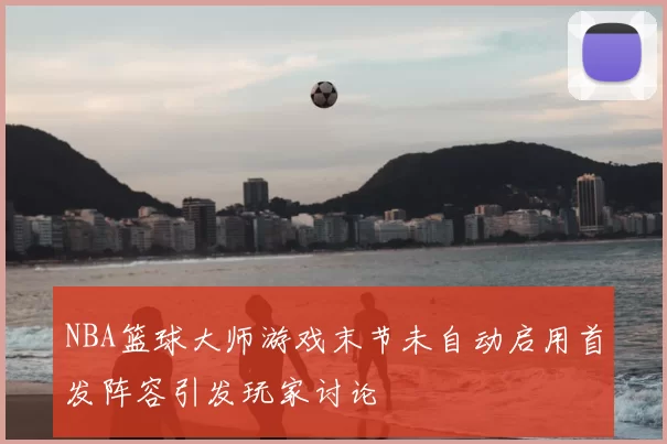 NBA篮球大师游戏末节未自动启用首发阵容引发玩家讨论