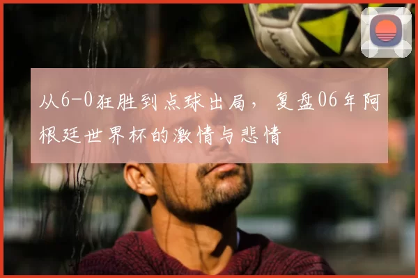 从6-0狂胜到点球出局,复盘06年阿根廷世界杯的激情与悲情