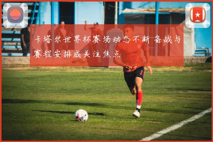 卡塔尔世界杯赛场动态不断 备战与赛程安排成关注焦点