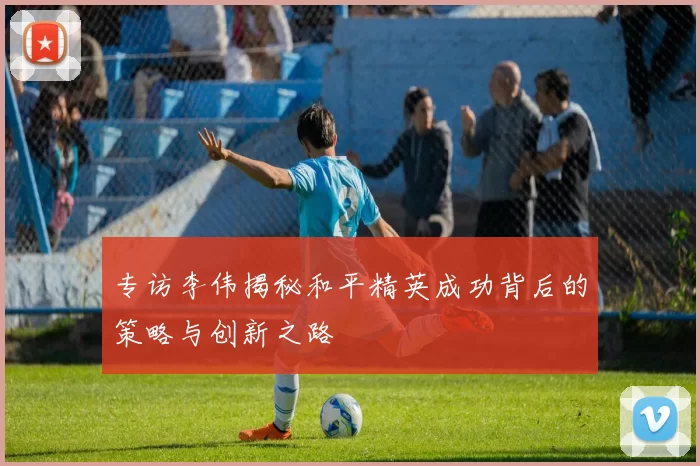 专访李伟揭秘和平精英成功背后的策略与创新之路