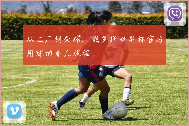 从工厂到荣耀：俄罗斯世界杯官方用球的非凡旅程