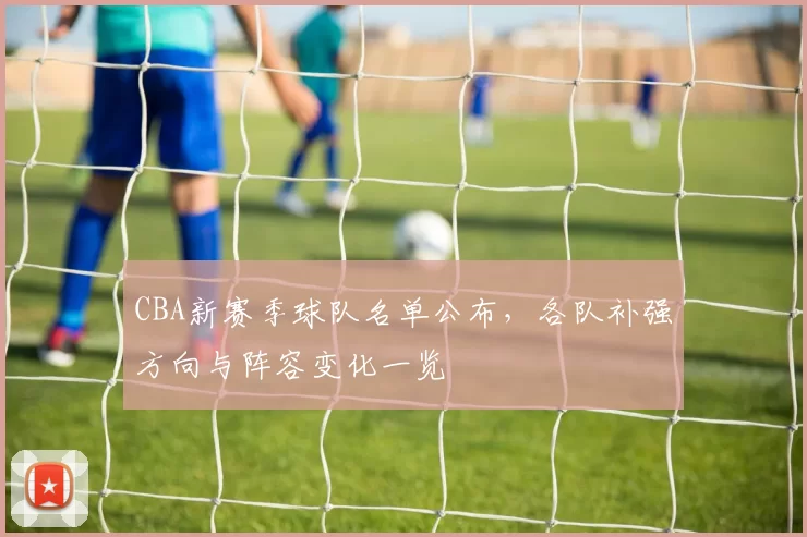 CBA新赛季球队名单公布，各队补强方向与阵容变化一览
